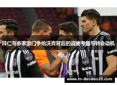 拜仁与多家豪门争抢沃克背后的战略考量与转会动机