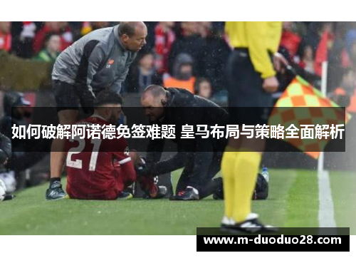 如何破解阿诺德免签难题 皇马布局与策略全面解析