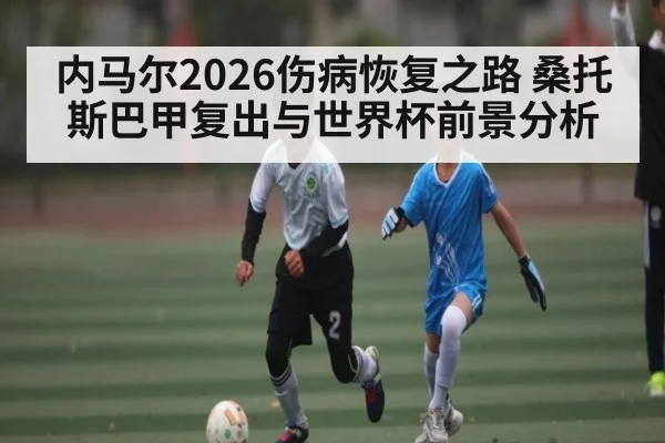 内马尔2026伤病恢复之路 桑托斯巴甲复出与世界杯前景分析