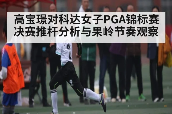 高宝璟对科达女子PGA锦标赛决赛推杆分析与果岭节奏观察